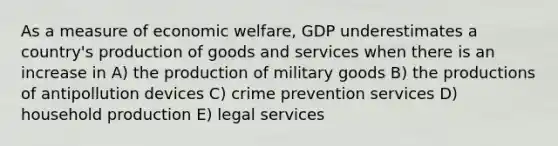 As a measure of economic welfare, GDP underestimates a country's production of goods and services when there is an increase in A) the production of military goods B) the productions of antipollution devices C) crime prevention services D) household production E) legal services