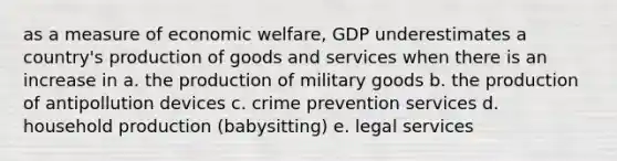 as a measure of economic welfare, GDP underestimates a country's production of goods and services when there is an increase in a. the production of military goods b. the production of antipollution devices c. crime prevention services d. household production (babysitting) e. legal services