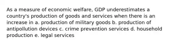 As a measure of economic welfare, GDP underestimates a country's production of goods and services when there is an increase in a. production of military goods b. production of antipollution devices c. crime prevention services d. household production e. legal services