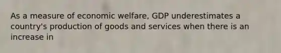 As a measure of economic welfare, GDP underestimates a country's production of goods and services when there is an increase in