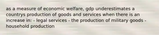 as a measure of economic welfare, gdp underestimates a countrys production of goods and services when there is an increase in: - legal services - the production of military goods - household production