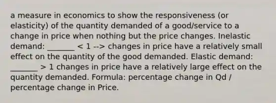 a measure in economics to show the responsiveness (or elasticity) of the quantity demanded of a good/service to a change in price when nothing but the price changes. Inelastic demand: _______ changes in price have a relatively small effect on the quantity of the good demanded. Elastic demand: _______ > 1 changes in price have a relatively large effect on the quantity demanded. Formula: percentage change in Qd / percentage change in Price.