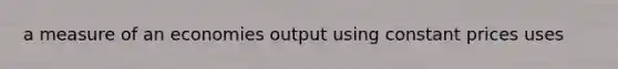a measure of an economies output using constant prices uses