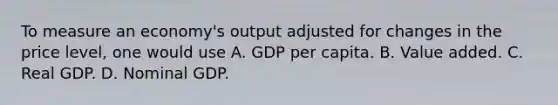 To measure an economy's output adjusted for changes in the price level, one would use A. GDP per capita. B. Value added. C. Real GDP. D. Nominal GDP.