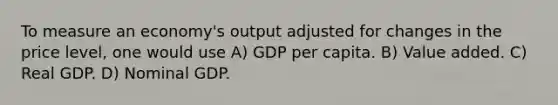 To measure an economy's output adjusted for changes in the price level, one would use A) GDP per capita. B) Value added. C) Real GDP. D) Nominal GDP.