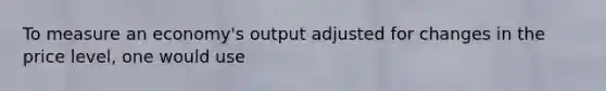 To measure an economy's output adjusted for changes in the price level, one would use