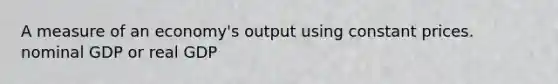 A measure of an economy's output using constant prices. nominal GDP or real GDP