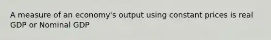 A measure of an economy's output using constant prices is real GDP or Nominal GDP