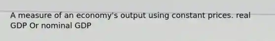 A measure of an economy's output using constant prices. real GDP Or nominal GDP