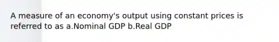 A measure of an economy's output using constant prices is referred to as a.Nominal GDP b.Real GDP