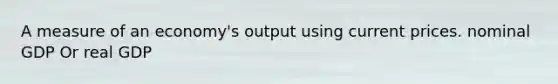 A measure of an economy's output using current prices. nominal GDP Or real GDP