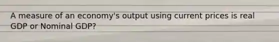 A measure of an economy's output using current prices is real GDP or Nominal GDP?