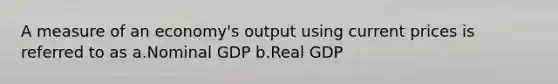 A measure of an economy's output using current prices is referred to as a.Nominal GDP b.Real GDP