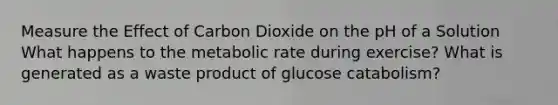 Measure the Effect of Carbon Dioxide on the pH of a Solution What happens to the metabolic rate during exercise? What is generated as a waste product of glucose catabolism?