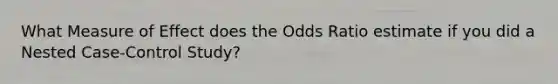 What Measure of Effect does the Odds Ratio estimate if you did a Nested Case-Control Study?