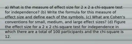 a) What is the measure of effect size for 2 x 2 a chi-square test for independence? (b) Write the formula for this measure of effect size and define each of the symbols. (c) What are Cohen's conventions for small, medium, and large effect sizes? (d) Figure the effect size for a 2 x 2 chi-square test for independence in which there are a total of 100 participants and the chi-square is 12.