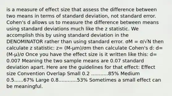 is a measure of effect size that assess the difference between two means in terms of standard deviation, not standard error. Cohen's d allows us to measure the difference between means using standard deviations much like the z statistic. We accomplish this by using standard deviation in the DENOMINATOR rather than using standard error. σM = σ/√N then calculate z statistic: z= (M-μm)/σm then calculate Cohen's d: d= (M-μ)/σ Once you have the effect size is it written like this: d= 0.007 Meaning the two sample means are 0.07 standard deviation apart. Here are the guidelines for that effect: Effect size Convention Overlap Small 0.2 ...........85% Medium 0.5......67% Large 0.8............53% Sometimes a small effect can be meaningful.