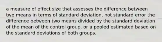 a measure of effect size that assesses the difference between two means in terms of <a href='https://www.questionai.com/knowledge/kqGUr1Cldy-standard-deviation' class='anchor-knowledge'>standard deviation</a>, not standard error the difference between two means divided by the standard deviation of the mean of the control group, or a pooled estimated based on the standard deviations of both groups.