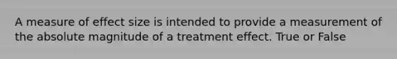 A measure of effect size is intended to provide a measurement of the absolute magnitude of a treatment effect. True or False