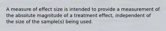 A measure of effect size is intended to provide a measurement of the absolute magnitude of a treatment effect, independent of the size of the sample(s) being used.