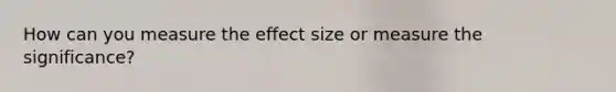 How can you measure the effect size or measure the significance?