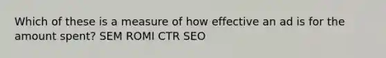 Which of these is a measure of how effective an ad is for the amount spent? SEM ROMI CTR SEO