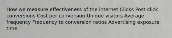 How we measure effectiveness of the internet Clicks Post-click conversions Cost per conversion Unique visitors Average frequency Frequency to conversion ratios Advertising exposure time