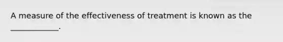 A measure of the effectiveness of treatment is known as the ____________.