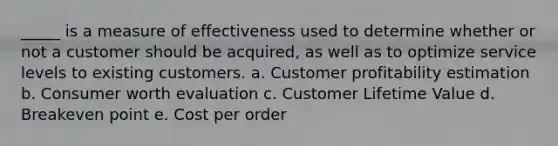 _____ is a measure of effectiveness used to determine whether or not a customer should be acquired, as well as to optimize service levels to existing customers. a. Customer profitability estimation b. Consumer worth evaluation c. Customer Lifetime Value d. Breakeven point e. Cost per order