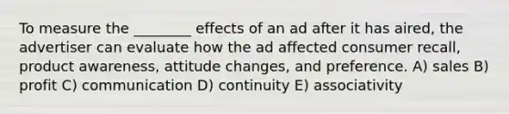 To measure the ________ effects of an ad after it has aired, the advertiser can evaluate how the ad affected consumer recall, product awareness, attitude changes, and preference. A) sales B) profit C) communication D) continuity E) associativity