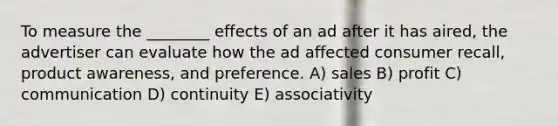 To measure the ________ effects of an ad after it has aired, the advertiser can evaluate how the ad affected consumer recall, product awareness, and preference. A) sales B) profit C) communication D) continuity E) associativity