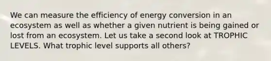 We can measure the efficiency of energy conversion in an ecosystem as well as whether a given nutrient is being gained or lost from an ecosystem. Let us take a second look at TROPHIC LEVELS. What trophic level supports all others?