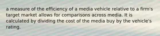 a measure of the efficiency of a media vehicle relative to a firm's target market allows for comparisons across media. It is calculated by dividing the cost of the media buy by the vehicle's rating.