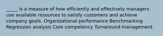 _____ is a measure of how efficiently and effectively managers use available resources to satisfy customers and achieve company goals. Organizational performance Benchmarking Regression analysis Core competency Turnaround management