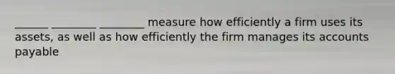 ______ ________ ________ measure how efficiently a firm uses its assets, as well as how efficiently the firm manages its accounts payable