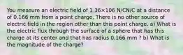 You measure an electric field of 1.36×106 N/CN/C at a distance of 0.166 mm from a point charge. There is no other source of electric field in the region other than this point charge. a) What is the electric flux through the surface of a sphere that has this charge at its center and that has radius 0.166 mm ? b) What is the magnitude of the charge?