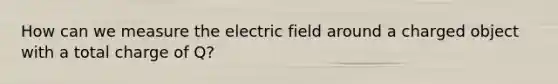 How can we measure the electric field around a charged object with a total charge of Q?