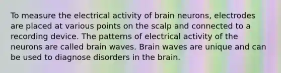 To measure the electrical activity of brain neurons, electrodes are placed at various points on the scalp and connected to a recording device. The patterns of electrical activity of the neurons are called brain waves. Brain waves are unique and can be used to diagnose disorders in <a href='https://www.questionai.com/knowledge/kLMtJeqKp6-the-brain' class='anchor-knowledge'>the brain</a>.