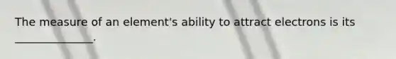 The measure of an element's ability to attract electrons is its ______________.