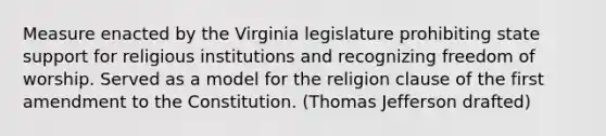 Measure enacted by the Virginia legislature prohibiting state support for religious institutions and recognizing freedom of worship. Served as a model for the religion clause of the first amendment to the Constitution. (Thomas Jefferson drafted)