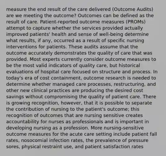 measure the end result of the care delivered (Outcome Audits) are we meeting the outcome? Outcomes can be defined as the result of care. Patient-reported outcome measures (PROMs) attempt to capture whether the services provided actually improved patients' health and sense of well-being determine what results, if any, occurred as a result of specific nursing interventions for patients. These audits assume that the outcome accurately demonstrates the quality of care that was provided. Most experts currently consider outcome measures to be the most valid indicators of quality care, but historical evaluations of hospital care focused on structure and process. In today's era of cost containment, outcome research is needed to determine whether managed care processes, restructuring, and other new clinical practices are producing the desired cost savings without compromising the quality of patient care. There is growing recognition, however, that it is possible to separate the contribution of nursing to the patient's outcome; this recognition of outcomes that are nursing sensitive creates accountability for nurses as professionals and is important in developing nursing as a profession. More nursing-sensitive outcome measures for the acute care setting include patient fall rates, nosocomial infection rates, the prevalence of pressure sores, physical restraint use, and patient satisfaction rates