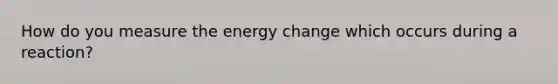 How do you measure the energy change which occurs during a reaction?