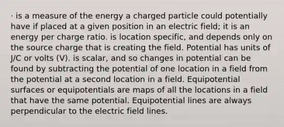 · is a measure of the energy a charged particle could potentially have if placed at a given position in an electric field; it is an energy per charge ratio. is location specific, and depends only on the source charge that is creating the field. Potential has units of J/C or volts (V). is scalar, and so changes in potential can be found by subtracting the potential of one location in a field from the potential at a second location in a field. Equipotential surfaces or equipotentials are maps of all the locations in a field that have the same potential. Equipotential lines are always perpendicular to the electric field lines.