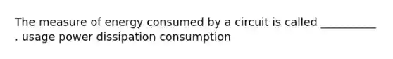 The measure of energy consumed by a circuit is called __________ . usage power dissipation consumption