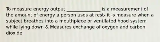 To measure energy output _______________ is a measurement of the amount of energy a person uses at rest- it is measure when a subject breathes into a mouthpiece or ventilated hood system while lying down & Measures exchange of oxygen and carbon dioxide