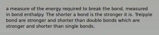 a measure of the energy required to break the bond, measured in bond enthalpy. The shorter a bond is the stronger it is. Treipple bond are stronger and shorter than double bonds which are stronger and shorter than single bonds.