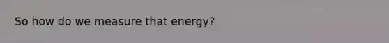 So how do we measure that energy?