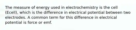 The measure of energy used in electrochemistry is the cell (Ecell), which is the difference in electrical potential between two electrodes. A common term for this difference in electrical potential is force or emf.