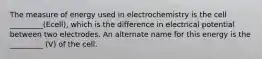 The measure of energy used in electrochemistry is the cell _________(Ecell), which is the difference in electrical potential between two electrodes. An alternate name for this energy is the _________ (V) of the cell.