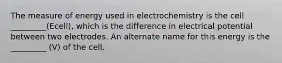 The measure of energy used in electrochemistry is the cell _________(Ecell), which is the difference in electrical potential between two electrodes. An alternate name for this energy is the _________ (V) of the cell.